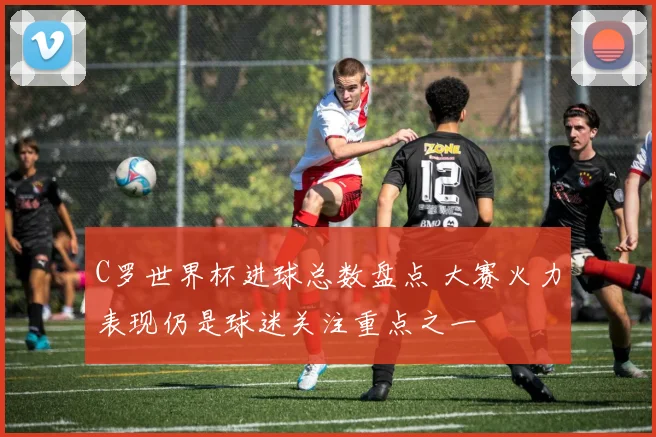 C罗世界杯进球总数盘点 大赛火力表现仍是球迷关注重点之一