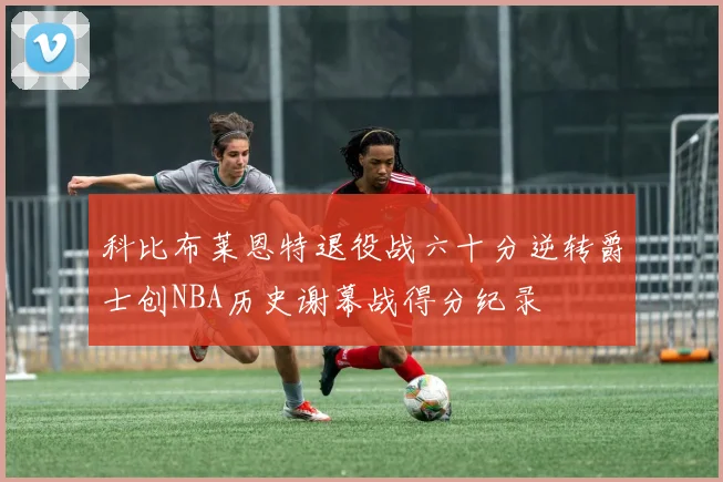 科比布莱恩特退役战六十分逆转爵士创NBA历史谢幕战得分纪录
