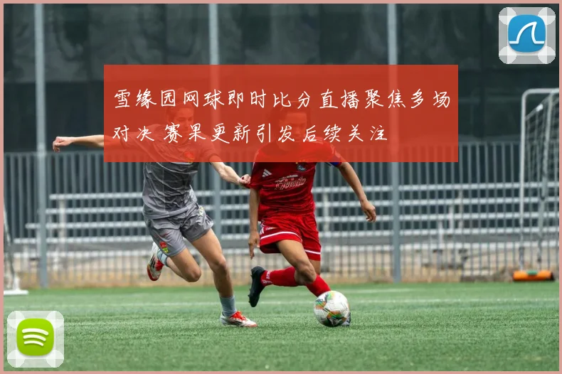 雪缘园网球即时比分直播聚焦多场对决 赛果更新引发后续关注
