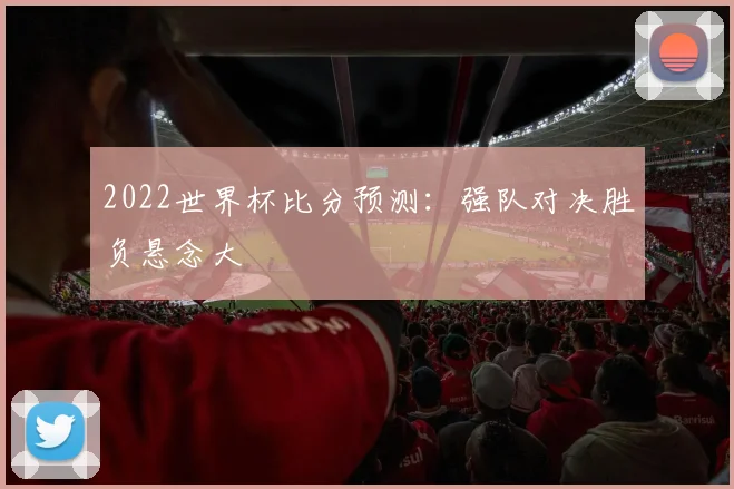 2022世界杯比分预测：强队对决胜负悬念大