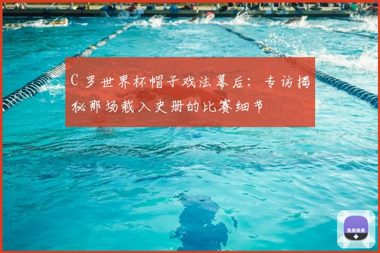 C 罗世界杯帽子戏法幕后:专访揭秘那场载入史册的比赛细节