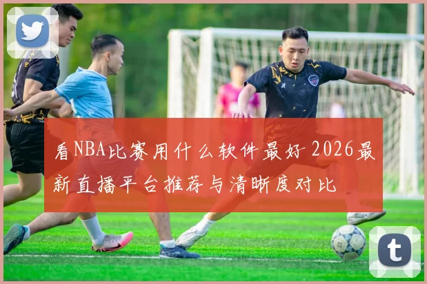 看NBA比赛用什么软件最好 2026最新直播平台推荐与清晰度对比