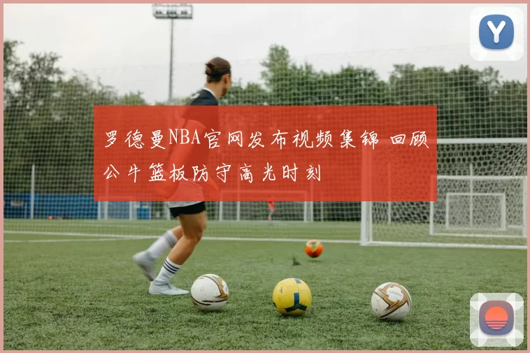 罗德曼NBA官网发布视频集锦 回顾公牛篮板防守高光时刻