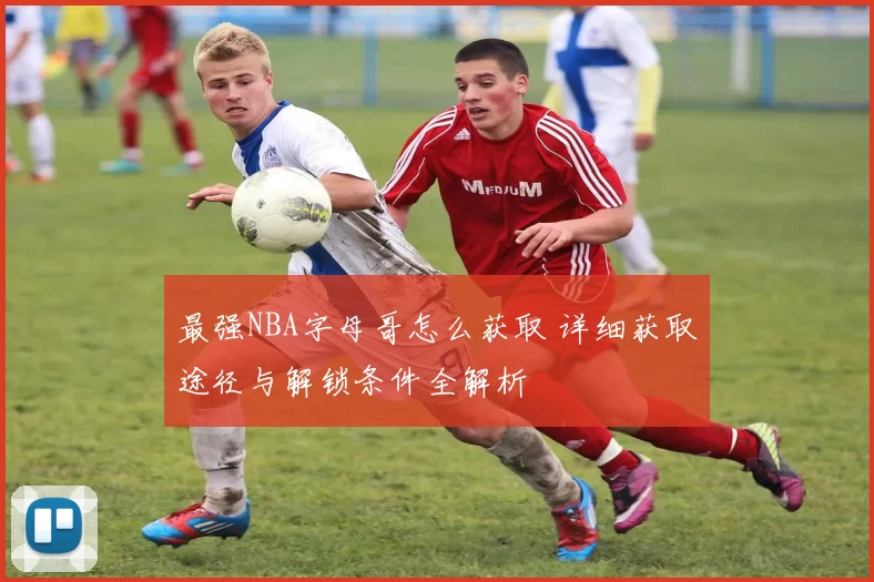 最强NBA字母哥怎么获取 详细获取途径与解锁条件全解析