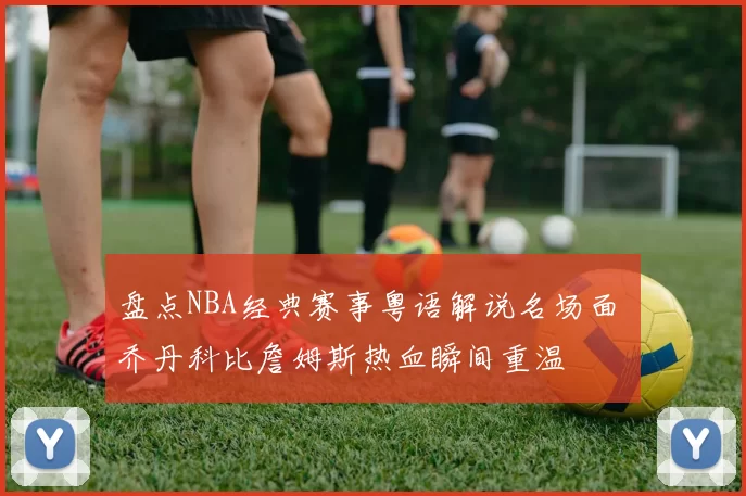 盘点NBA经典赛事粤语解说名场面 乔丹科比詹姆斯热血瞬间重温