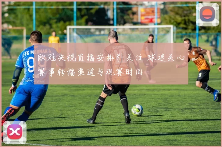 欧冠央视直播安排引关注 球迷关心赛事转播渠道与观赛时间
