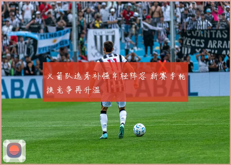 火箭队选秀补强年轻阵容 新赛季轮换竞争再升温