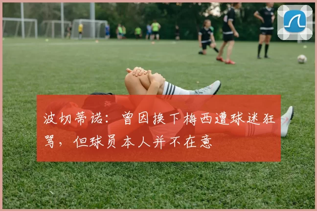 波切蒂诺：曾因换下梅西遭球迷狂骂，但球员本人并不在意