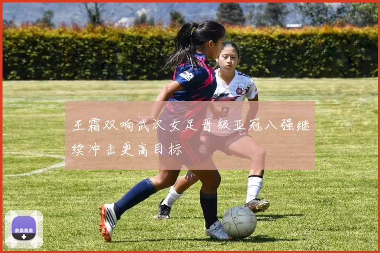 王霜双响武汉女足晋级亚冠八强继续冲击更高目标