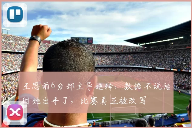 王思雨6分却主导逆转，数据不说话时她出手了，比赛真正被改写