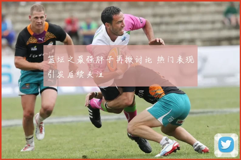 篮坛之最强胖子再掀讨论 热门表现引发后续关注