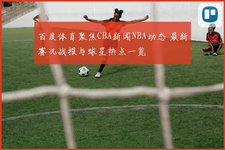 百度体育聚焦CBA新闻NBA动态 最新赛况战报与球星热点一览