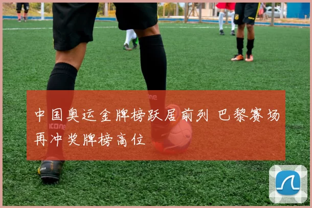 中国奥运金牌榜跃居前列 巴黎赛场再冲奖牌榜高位