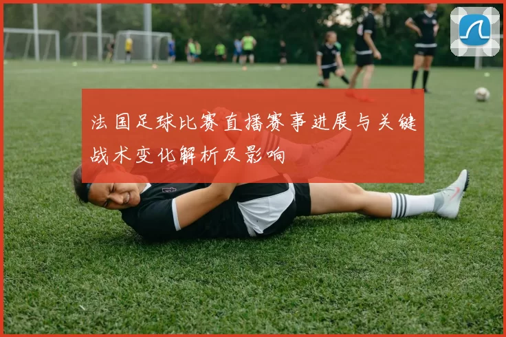 法国足球比赛直播赛事进展与关键战术变化解析及影响