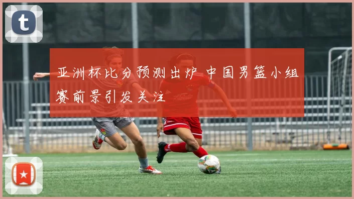 亚洲杯比分预测出炉 中国男篮小组赛前景引发关注