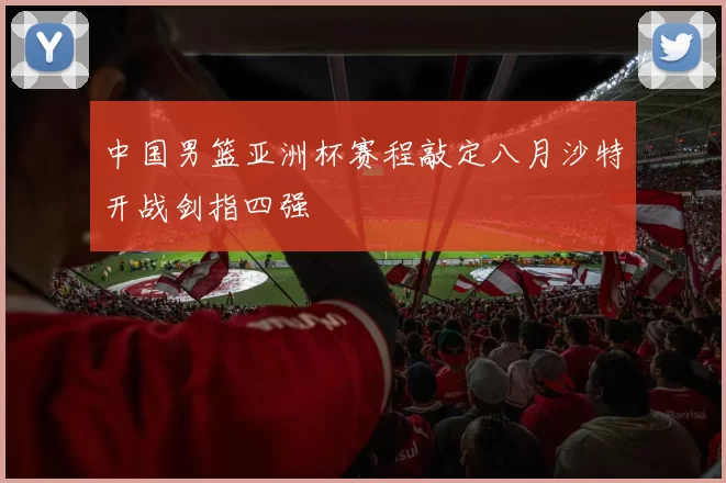 中国男篮亚洲杯赛程敲定八月沙特开战剑指四强