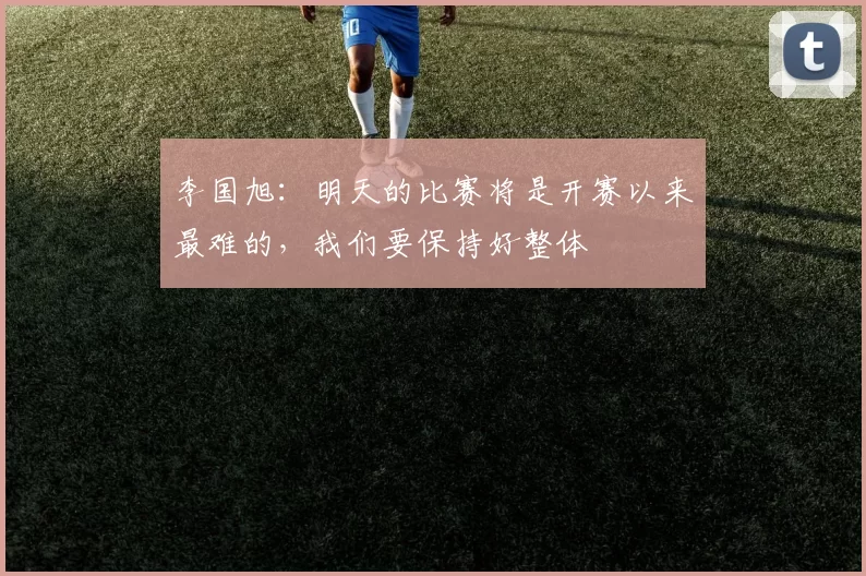 李国旭：明天的比赛将是开赛以来最难的，我们要保持好整体