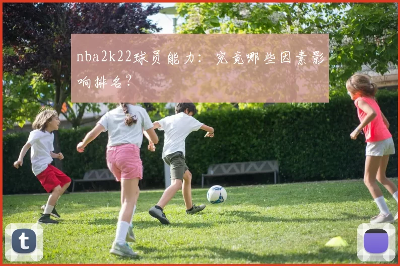 nba2k22球员能力：究竟哪些因素影响排名？