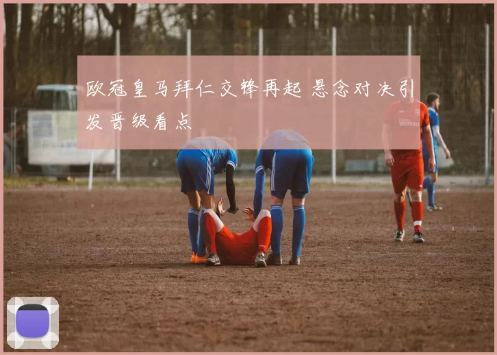 欧冠皇马拜仁交锋再起 悬念对决引发晋级看点