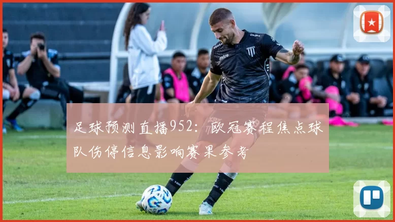 足球预测直播952：欧冠赛程焦点球队伤停信息影响赛果参考