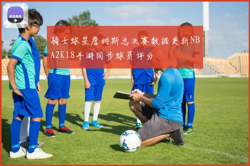 骑士球星詹姆斯总决赛数据更新NBA2K18手游同步球员评分