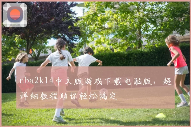 nba2k14中文版游戏下载电脑版，超详细教程助你轻松搞定
