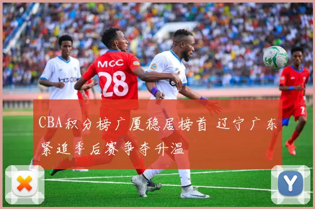 CBA积分榜广厦稳居榜首 辽宁广东紧追季后赛争夺升温