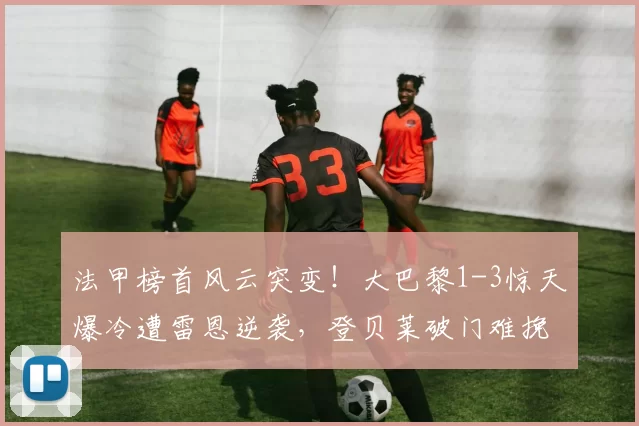 法甲榜首风云突变！大巴黎1-3惊天爆冷遭雷恩逆袭，登贝莱破门难挽败局_圣日耳曼_机会_失误