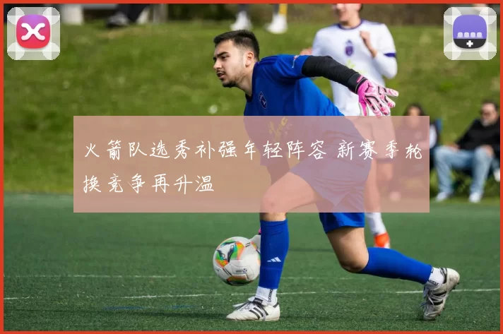 火箭队选秀补强年轻阵容 新赛季轮换竞争再升温