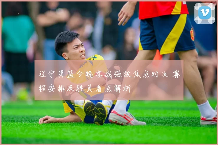 辽宁男篮今晚客战强敌焦点对决 赛程安排及胜负看点解析