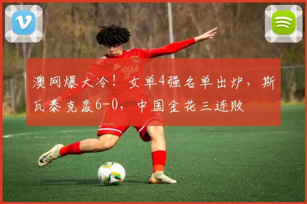 澳网爆大冷！女单4强名单出炉，斯瓦泰克轰6-0，中国金花三连败