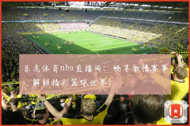 乐虎体育nba直播间：畅享激情赛事，解锁精彩篮球世界！