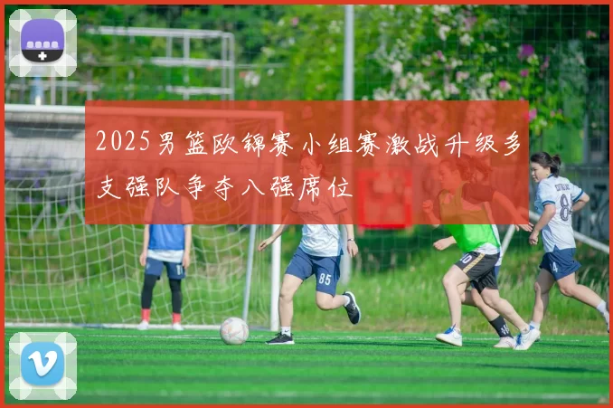 2025男篮欧锦赛小组赛激战升级多支强队争夺八强席位