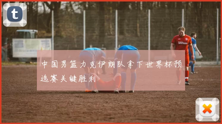 中国男篮力克伊朗队拿下世界杯预选赛关键胜利