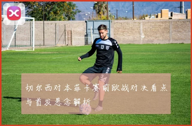 切尔西对本菲卡赛前欧战对决看点与首发悬念解析