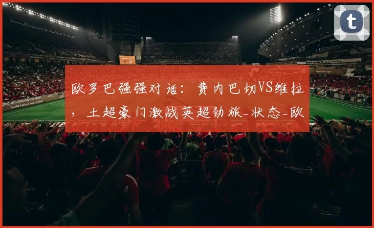 欧罗巴强强对话：费内巴切VS维拉，土超豪门激战英超劲旅_状态_欧洲足联欧洲联赛_欧联