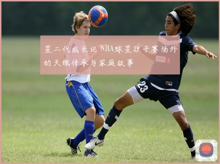 星二代成长记 NBA球星孩子赛场外的天赋传承与家庭故事