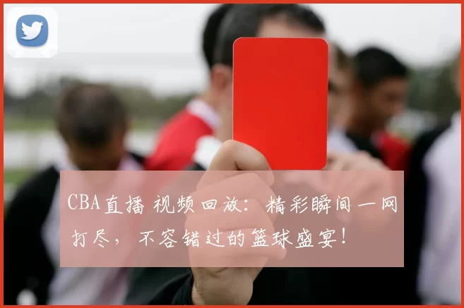 CBA直播 视频回放：精彩瞬间一网打尽，不容错过的篮球盛宴！