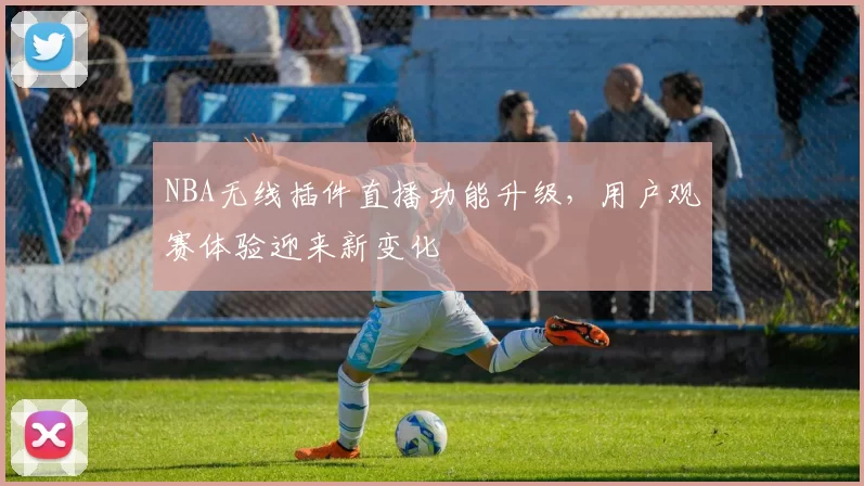 NBA无线插件直播功能升级，用户观赛体验迎来新变化