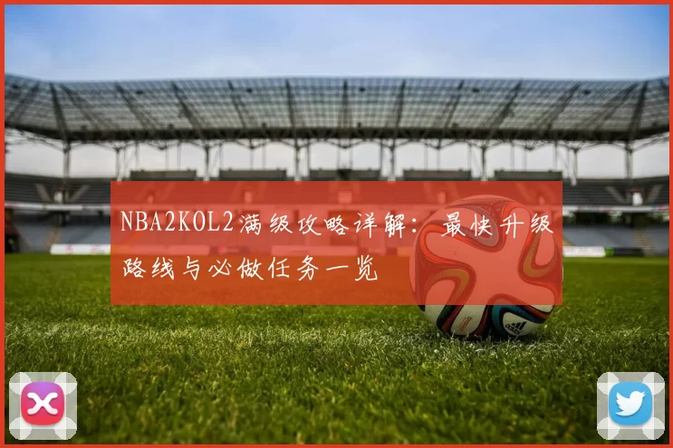 NBA2KOL2满级攻略详解：最快升级路线与必做任务一览