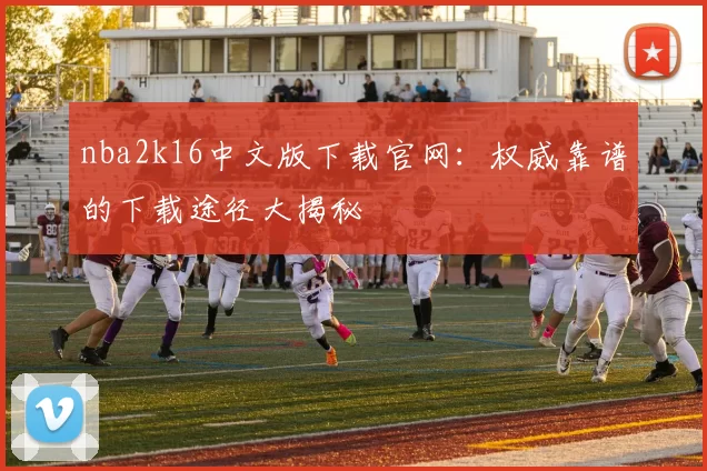 nba2k16中文版下载官网：权威靠谱的下载途径大揭秘