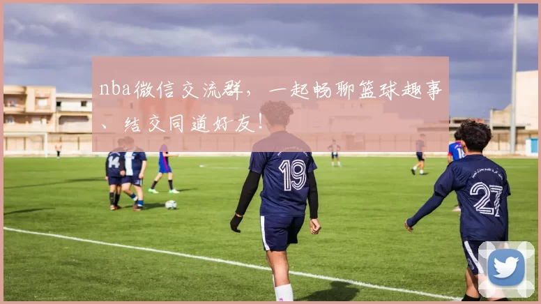 nba微信交流群，一起畅聊篮球趣事、结交同道好友！