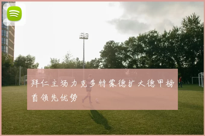 拜仁主场力克多特蒙德扩大德甲榜首领先优势