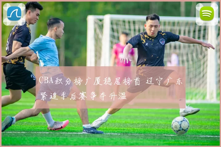 CBA积分榜广厦稳居榜首 辽宁广东紧追季后赛争夺升温