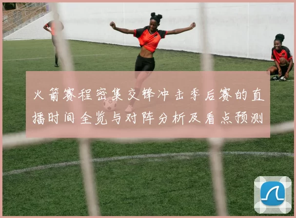 火箭赛程密集交锋冲击季后赛的直播时间全览与对阵分析及看点预测