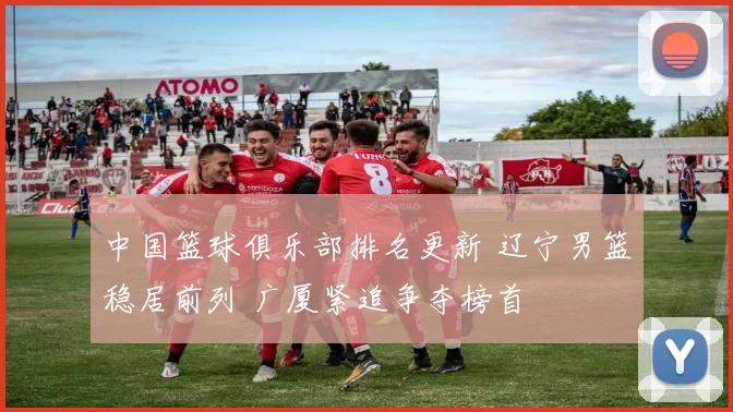 中国篮球俱乐部排名更新 辽宁男篮稳居前列 广厦紧追争夺榜首