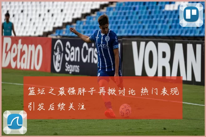 篮坛之最强胖子再掀讨论 热门表现引发后续关注