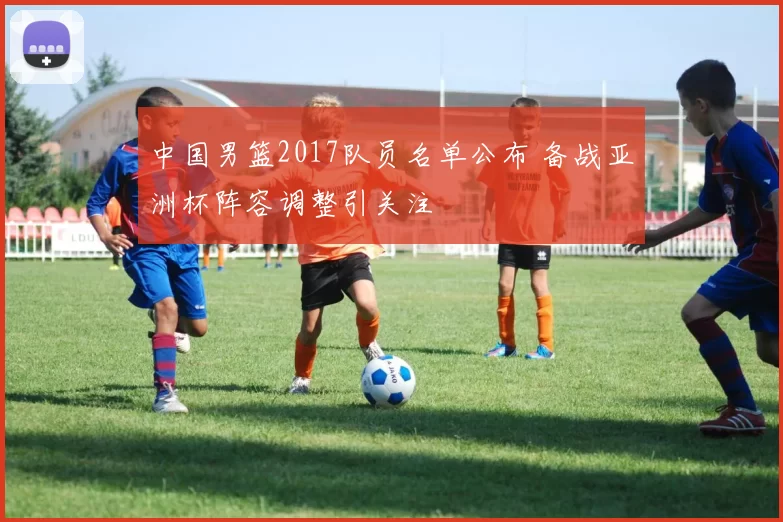 中国男篮2017队员名单公布 备战亚洲杯阵容调整引关注