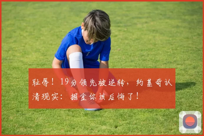 耻辱！19分领先被逆转，约基奇认清现实：掘金你该后悔了！