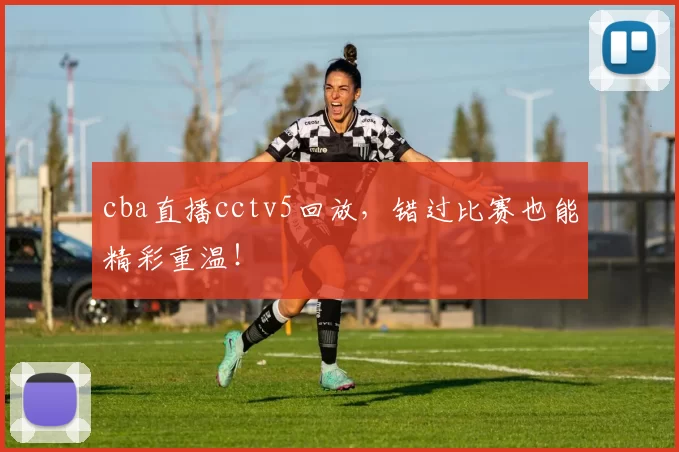 cba直播cctv5回放，错过比赛也能精彩重温！